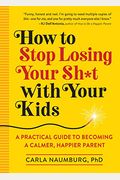 How To Stop Losing Your Sh*T With Your Kids: A Practical Guide To Becoming A Calmer, Happier Parent