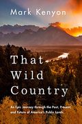 That Wild Country: An Epic Journey Through The Past, Present, And Future Of America's Public Lands