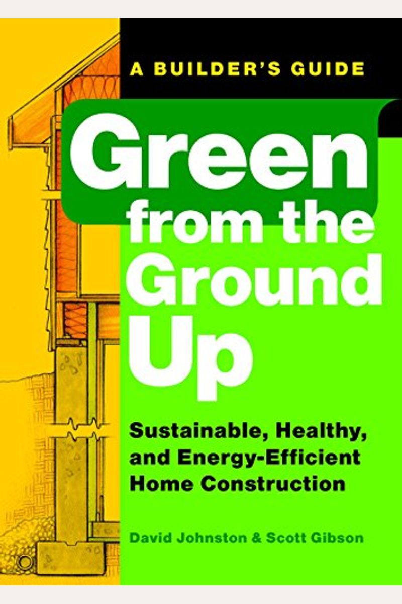 Green From The Ground Up: Sustainable, Healthy, And Energy-Efficient Home Construction