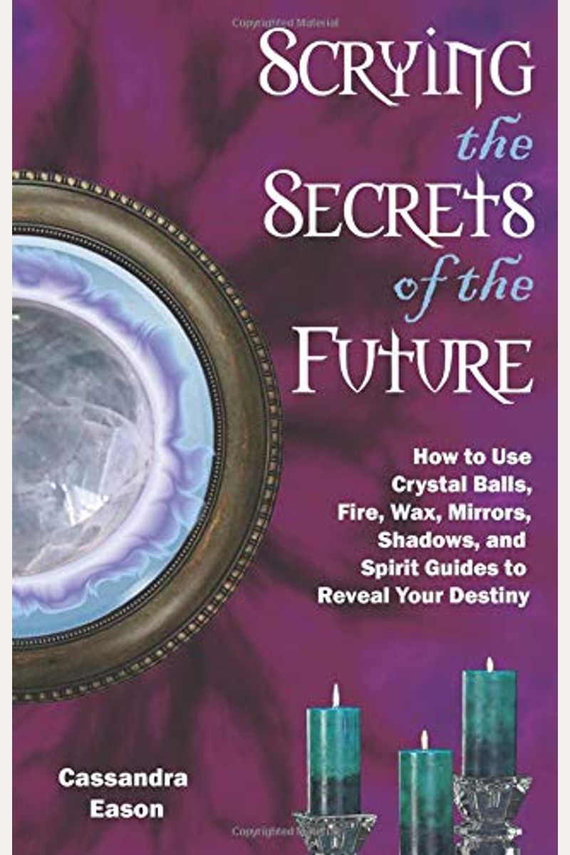 Scrying The Secrets Of The Future: How To Use Crystal Ball, Fire, Wax, Mirrors, Shadows, And Spirit Guides To Reveal Your Destiny
