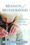The Mission Of Motherhood: Touching Your Child's Heart Of Eternity