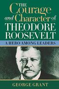 The Courage And Character Of Theodore Roosevelt: A Hero Among Leaders