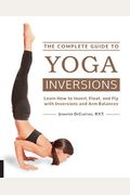 The Complete Guide To Yoga Inversions: Learn How To Invert, Float, And Fly With Inversions And Arm Balances