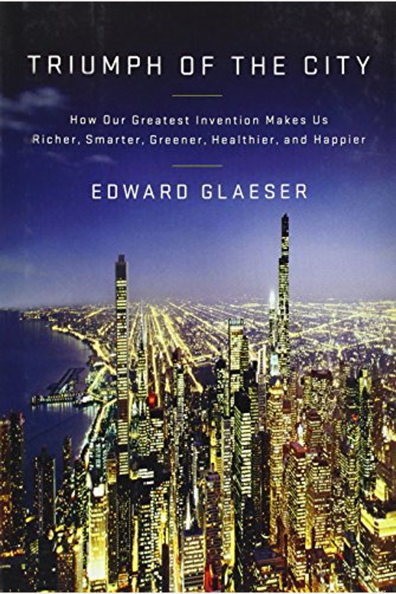 Triumph Of The City: How Our Greatest Invention Makes Us Richer, Smarter, Greener, Healthier, And Happier