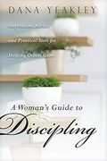 A Woman's Guide to Discipling: Inspiration, Advice, and Practical Tools for Helping Others Grow