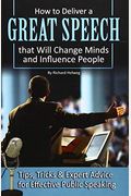 How To Deliver A Great Speech That Will Change Minds And Influence People: Tips, Tricks & Expert Advice For Effective Public Speaking