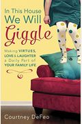 In This House, We Will Giggle: Making Virtues, Love, & Laughter A Daily Part Of Your Family Life