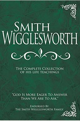 Smith Wigglesworth: The Complete Collection Of His Life Teachings Smith Wigglesworth: The Complete Collection Of His Life Teachings