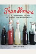 True Brews: How To Craft Fermented Cider, Beer, Wine, Sake, Soda, Mead, Kefir, And Kombucha At Home
