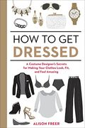 How To Get Dressed: A Costume Designer's Secrets For Making Your Clothes Look, Fit, And Feel Amazing