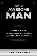 Be The Awesome Man: A Young Man's Guide To Achieving Discipline, Success, And Happiness