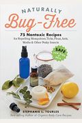 Naturally Bug-Free: 75 Nontoxic Recipes For Repelling Mosquitoes, Ticks, Fleas, Ants, Moths & Other Pesky Insects