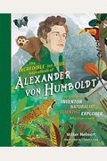 The Incredible Yet True Adventures Of Alexander Von Humboldt: The Greatest Inventor-Naturalist-Scientist-Explorer Who Ever Lived