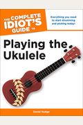 The Complete Idiot's Guide To Playing The Ukulele: Everything You Need To Start Strumming And Picking Today!