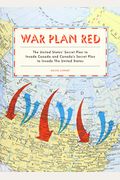 War Plan Red: The United States' Secret Plan To Invade Canada And Canada's Secret Plan To Invade The United States