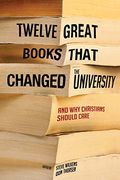 Twelve Great Books That Changed The University: And Why Christians Should Care