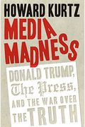 Media Madness: Donald Trump, The Press, And The War Over The Truth