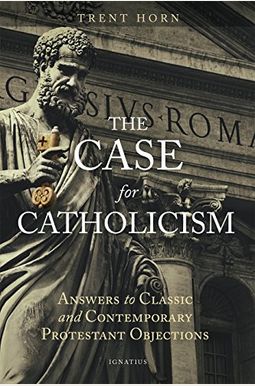 The Case For Catholicism: Answers To Classic And Contemporary Protestant Objections