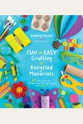 Fun And Easy Crafting With Recycled Materials: 60 Cool Projects That Reimagine Paper Rolls, Egg Cartons, Jars And More!
