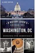 A History Lover's Guide To Washington, D.c.: Designed For Democracy