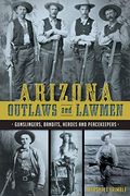 Arizona Outlaws And Lawmen: Gunslingers, Bandits, Heroes And Peacekeepers