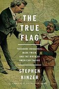 The True Flag: Theodore Roosevelt, Mark Twain, And The Birth Of American Empire