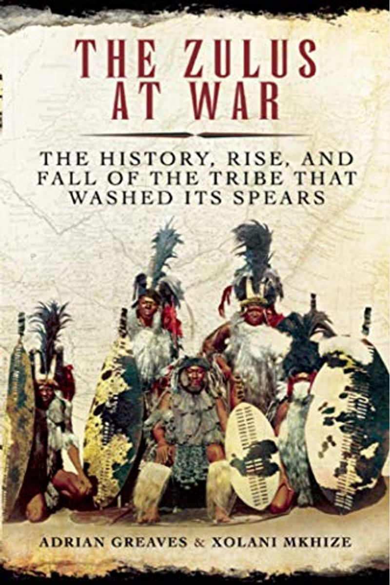 The Zulus At War: The History, Rise, And Fall Of The Tribe That Washed Its Spears
