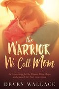 The Warrior We Call Mom: An Awakening For The Women Who Shape And Launch The Next Generation