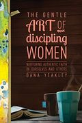The Gentle Art Of Discipling Women: Nurturing Authentic Faith In Ourselves And Others