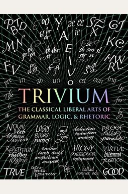 Trivium: The Classical Liberal Arts Of Grammar, Logic, & Rhetoric Trivium: The Classical Liberal Arts Of Grammar, Logic, & Rhetoric
