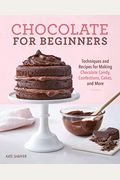Chocolate For Beginners: Techniques And Recipes For Making Chocolate Candy, Confections, Cakes And More