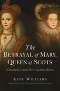 The Betrayal Of Mary, Queen Of Scots: Elizabeth I And Her Greatest Rival