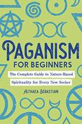 Paganism For Beginners: The Complete Guide To Nature-Based Spirituality For Every New Seeker