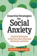 Essential Strategies For Social Anxiety: Practical Techniques To Face Your Fears, Overcome Self-Doubt, And Thrive