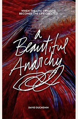 A Beautiful Anarchy: When The Life Creative Becomes The Life Created A Beautiful Anarchy: When The Life Creative Becomes The Life Created