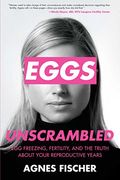 Eggs Unscrambled: Making Sense Of Egg Freezing, Fertility, And The Truth About Your Reproductive Years