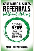 Generating Business Referrals Without Asking: A Simple Five Step Plan To A Referral Explosion