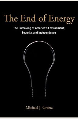 The End Of Energy: The Unmaking Of America's Environment, Security, And Independence The End Of Energy: The Unmaking Of America's Environment, Security, And Independence