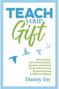 Teach Your Gift: How Coaches, Consultants, Authors, Speakers, And Experts Create Online Course Business Success In 2020 And Beyond