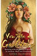 You Are A Goddess: Working With The Sacred Feminine To Awaken, Heal And Transform