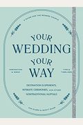 Your Wedding, Your Way: Destination Elopements, Intimate Ceremonies, And Other Nontraditional Nuptials: A Guide For The Modern Couple