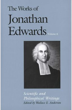 The Works of Jonathan Edwards, Vol. 6: Volume 6: Scientific and Philosophical Writings The Works of Jonathan Edwards, Vol. 6: Volume 6: Scientific and Philosophical Writings
