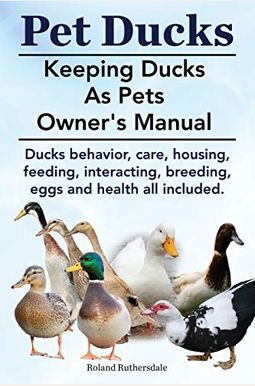 Pet Ducks. Keeping Ducks As Pets Owner's Manual. Ducks Behavior, Care, Housing, Feeding, Interacting, Breeding, Eggs And Health All Included.