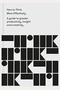 How To Think More Effectively: A Guide To Greater Productivity, Insight And Creativity