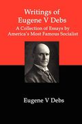 Writings Of Eugene V Debs: A Collection Of Essays By America's Most Famous Socialist