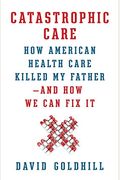 Catastrophic Care: How American Health Care Killed My Father--And How We Can Fix It