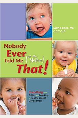 Nobody Ever Told Me (Or My Mother) That!: Everything From Bottles And Breathing To Healthy Speech Development Nobody Ever Told Me (Or My Mother) That!: Everything From Bottles And Breathing To Healthy Speech Development