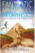 Fantastic Adventures In Metaphysics: An Extraordinary Journey Into The Nature Of Reality