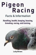 Pigeon Racing: Handling, Health, Keeping, Housing, Breeding, Racing, And Training. Facts & Information