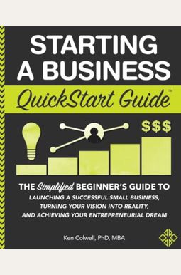 Starting A Business Quickstart Guide: The Simplified Beginner's Guide To Launching A Successful Small Business, Turning Your Vision Into Reality, And Starting A Business Quickstart Guide: The Simplified Beginner's Guide To Launching A Successful Small Business, Turning Your Vision Into Reality, And
